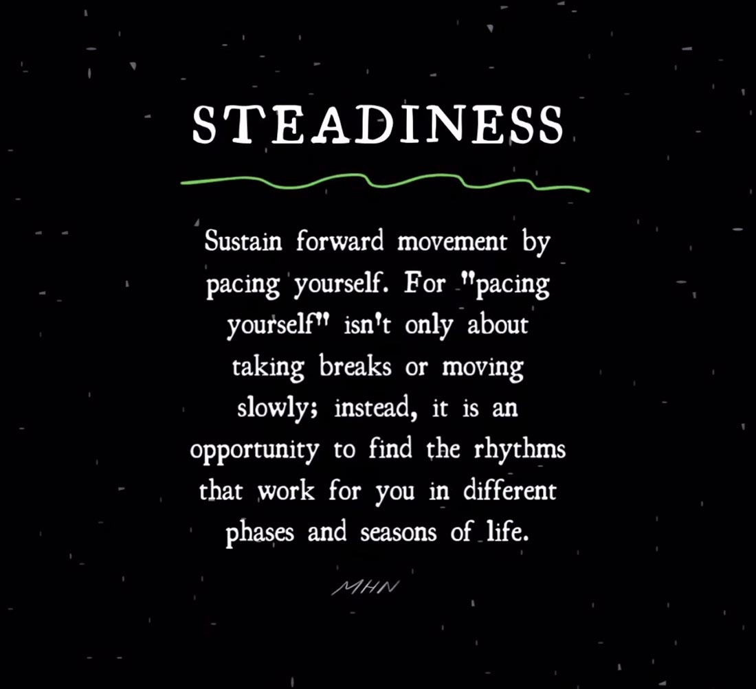 Words by Morgan Harper Nichols: Steadiness: Sustain forward movement by pacing yourself. For "pacing yourself" isn't only about taking breaks or moving slowly; instead, it is an opportunity to find the rhythms that work for you in different phases and seasons of life.